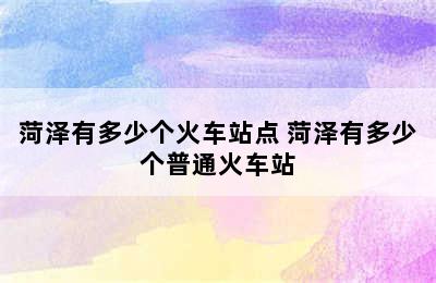 菏泽有多少个火车站点 菏泽有多少个普通火车站